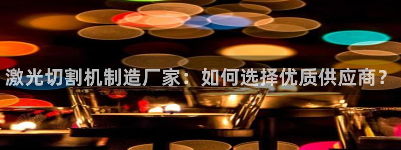 彩神大发是不是人为操作：激光切割机制造厂家：如何选择优质供应