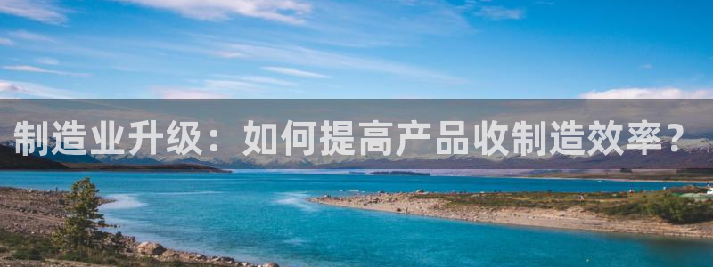 彩神平台能提现吗：制造业升级：如何提高产品收制造效率？