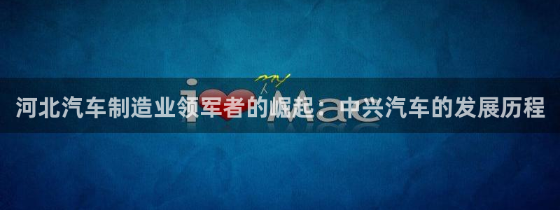 彩神V集团有限公司：河北汽车制造业领军者的崛起：中兴汽车的发展历程