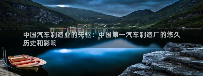 彩神是正规平台吗安全吗：中国汽车制造业的先驱：中国第一汽车制