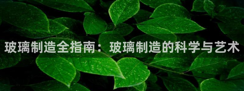 彩神v集团有限公司：玻璃制造全指南：玻璃制造的科学与艺术