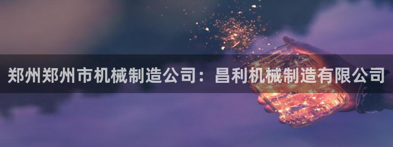 下载彩神乐发V1：郑州郑州市机械制造公司：昌利机械制造有限公司
