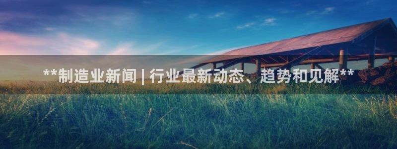 彩神 好 平台：**制造业新闻 | 行业最新动态、趋势和见解**