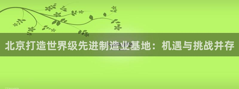 彩神8官网合法吗：北京打造世界级先进制造业基地：机遇与挑战并存
