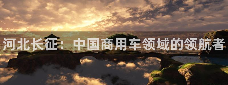 彩神争霸官网登录平台：河北长征：中国商用车领域的领航者